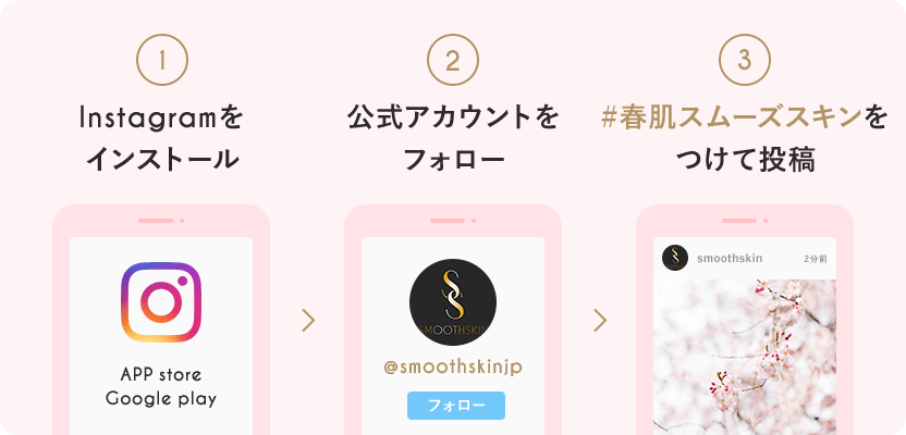 1.インスタグラムをインストール
2.smoothskin公式アカウントをフォロー
3.ハッシュタグ「春肌スムーズスキン」をつけて投稿